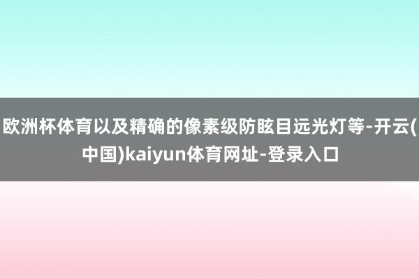 欧洲杯体育以及精确的像素级防眩目远光灯等-开云(中国)kaiyun体育网址-登录入口