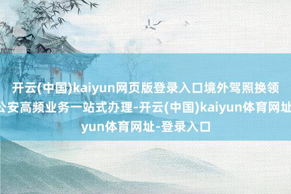 开云(中国)kaiyun网页版登录入口境外驾照换领等十多项公安高频业务一站式办理-开云(中国)kaiyun体育网址-登录入口