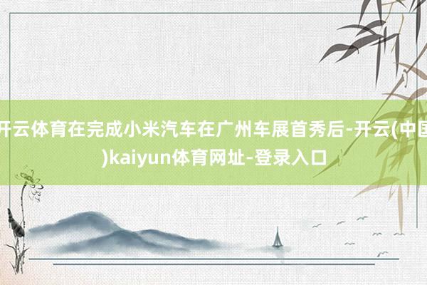 开云体育在完成小米汽车在广州车展首秀后-开云(中国)kaiyun体育网址-登录入口