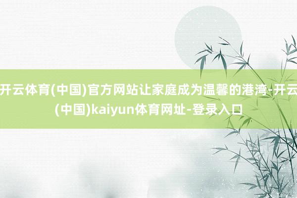 开云体育(中国)官方网站让家庭成为温馨的港湾-开云(中国)kaiyun体育网址-登录入口