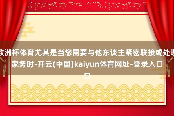 欧洲杯体育尤其是当您需要与他东谈主紧密联接或处理家务时-开云(中国)kaiyun体育网址-登录入口
