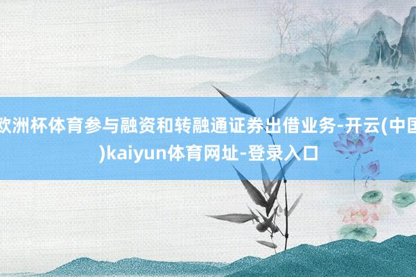 欧洲杯体育参与融资和转融通证券出借业务-开云(中国)kaiyun体育网址-登录入口