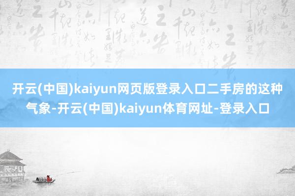 开云(中国)kaiyun网页版登录入口　　二手房的这种气象-开云(中国)kaiyun体育网址-登录入口