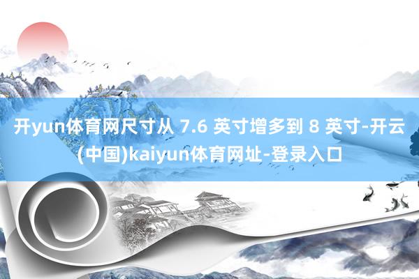 开yun体育网尺寸从 7.6 英寸增多到 8 英寸-开云(中国)kaiyun体育网址-登录入口