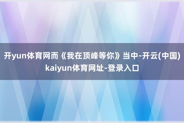 开yun体育网而《我在顶峰等你》当中-开云(中国)kaiyun体育网址-登录入口
