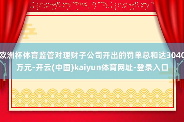 欧洲杯体育监管对理财子公司开出的罚单总和达3040万元-开云(中国)kaiyun体育网址-登录入口