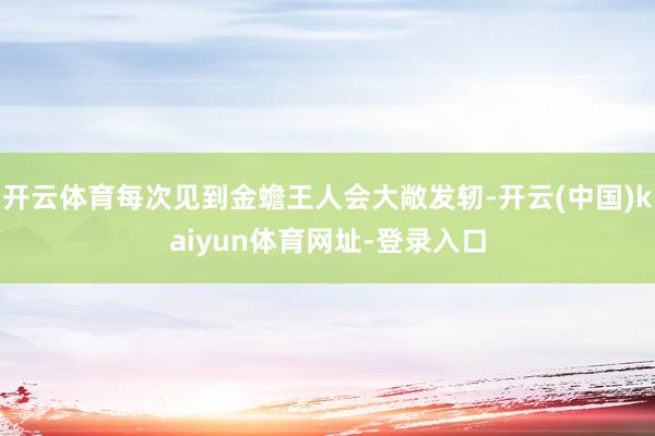 开云体育每次见到金蟾王人会大敞发轫-开云(中国)kaiyun体育网址-登录入口