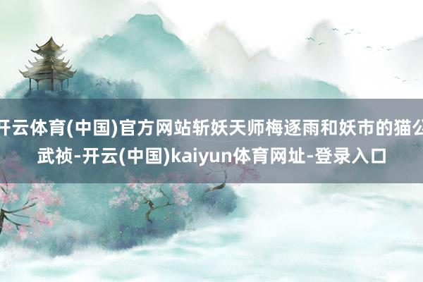 开云体育(中国)官方网站斩妖天师梅逐雨和妖市的猫公武祯-开云(中国)kaiyun体育网址-登录入口