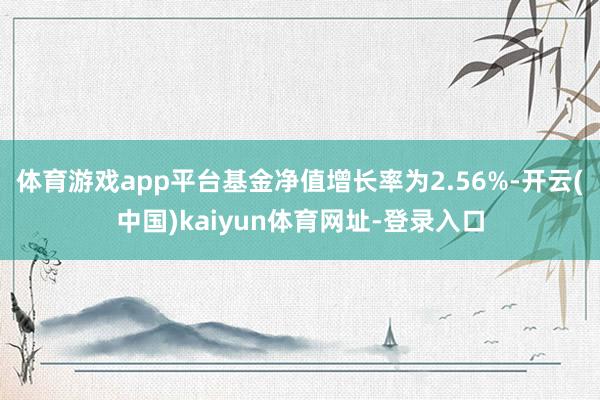 体育游戏app平台基金净值增长率为2.56%-开云(中国)kaiyun体育网址-登录入口