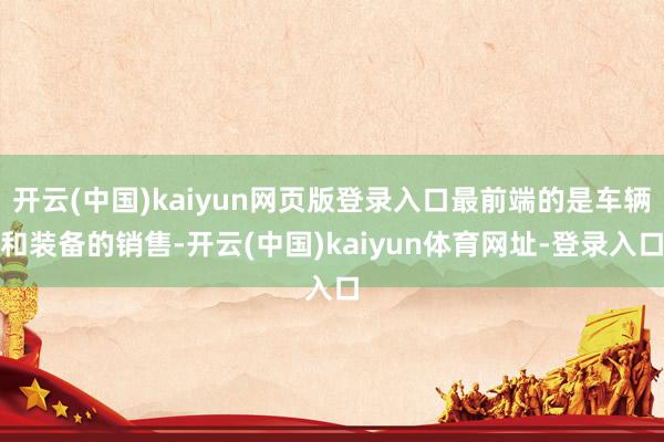 开云(中国)kaiyun网页版登录入口最前端的是车辆和装备的销售-开云(中国)kaiyun体育网址-登录入口