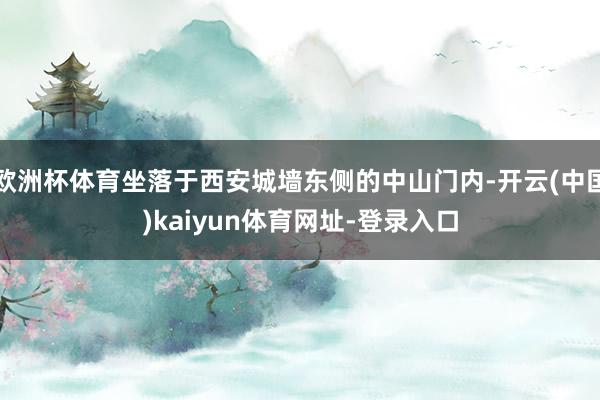 欧洲杯体育坐落于西安城墙东侧的中山门内-开云(中国)kaiyun体育网址-登录入口