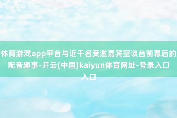 体育游戏app平台与近千名受邀嘉宾空谈台前幕后的配音趣事-开云(中国)kaiyun体育网址-登录入口