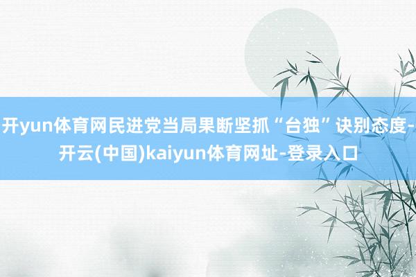 开yun体育网民进党当局果断坚抓“台独”诀别态度-开云(中国)kaiyun体育网址-登录入口