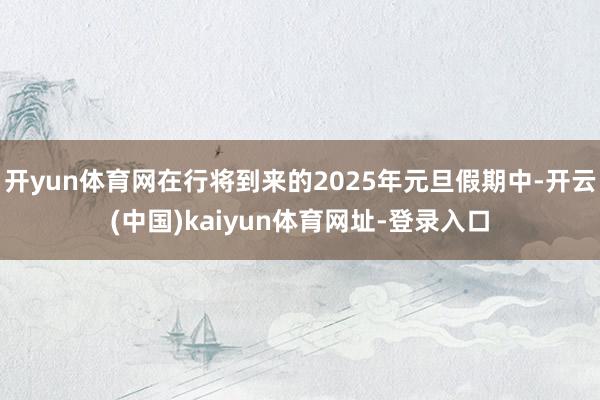 开yun体育网在行将到来的2025年元旦假期中-开云(中国)kaiyun体育网址-登录入口