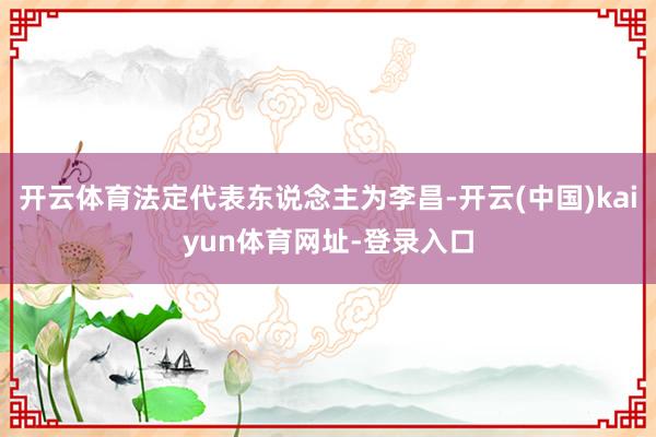 开云体育法定代表东说念主为李昌-开云(中国)kaiyun体育网址-登录入口