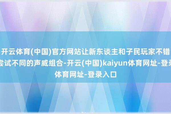开云体育(中国)官方网站让新东谈主和子民玩家不错果敢尝试不同的声威组合-开云(中国)kaiyun体育网址-登录入口