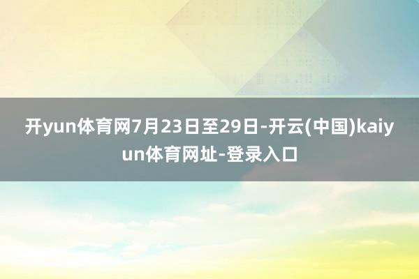 开yun体育网　　7月23日至29日-开云(中国)kaiyun体育网址-登录入口