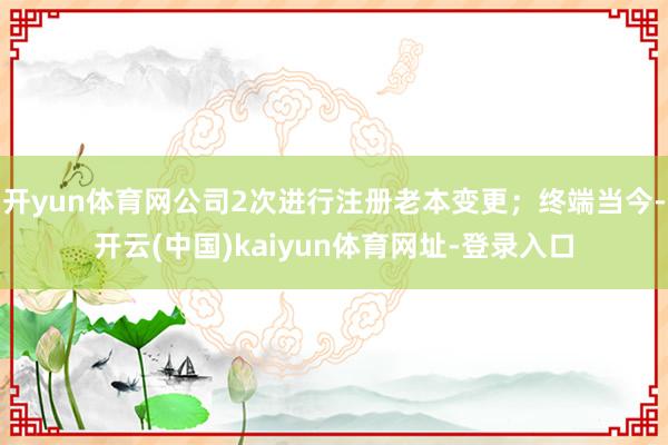 开yun体育网公司2次进行注册老本变更；终端当今-开云(中国)kaiyun体育网址-登录入口