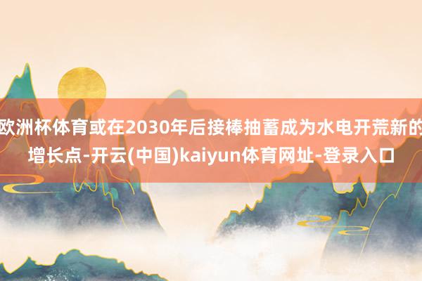 欧洲杯体育或在2030年后接棒抽蓄成为水电开荒新的增长点-开云(中国)kaiyun体育网址-登录入口