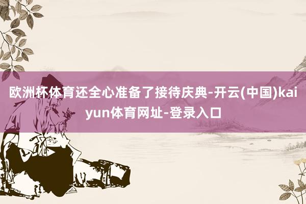欧洲杯体育还全心准备了接待庆典-开云(中国)kaiyun体育网址-登录入口