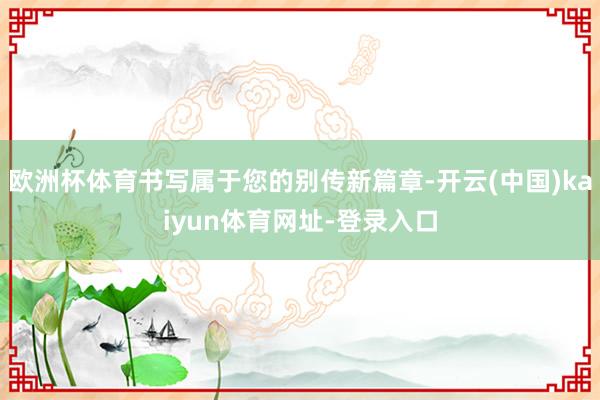 欧洲杯体育书写属于您的别传新篇章-开云(中国)kaiyun体育网址-登录入口