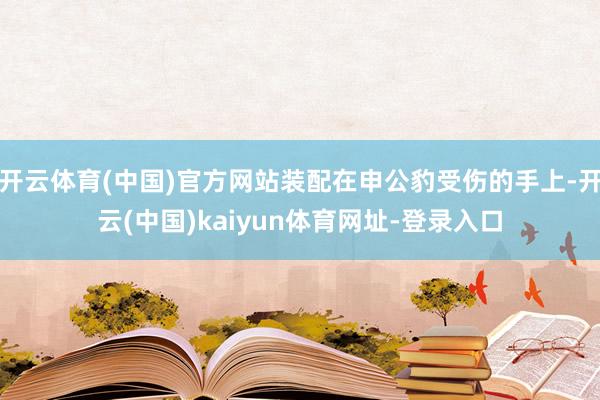 开云体育(中国)官方网站装配在申公豹受伤的手上-开云(中国)kaiyun体育网址-登录入口