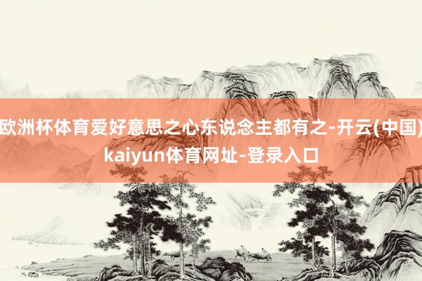 欧洲杯体育爱好意思之心东说念主都有之-开云(中国)kaiyun体育网址-登录入口