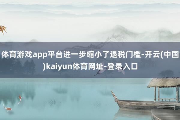 体育游戏app平台进一步缩小了退税门槛-开云(中国)kaiyun体育网址-登录入口