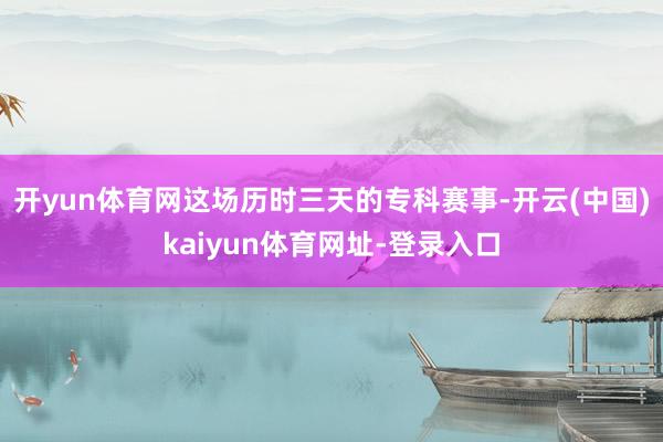 开yun体育网这场历时三天的专科赛事-开云(中国)kaiyun体育网址-登录入口