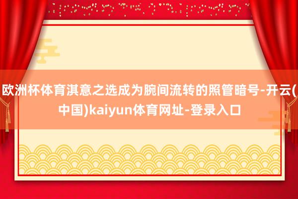欧洲杯体育淇意之选成为腕间流转的照管暗号-开云(中国)kaiyun体育网址-登录入口