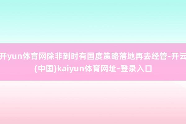 开yun体育网除非到时有国度策略落地再去经管-开云(中国)kaiyun体育网址-登录入口