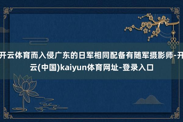 开云体育而入侵广东的日军相同配备有随军摄影师-开云(中国)kaiyun体育网址-登录入口