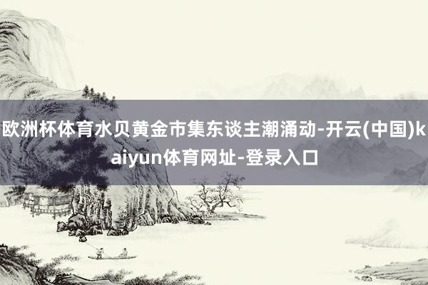 欧洲杯体育水贝黄金市集东谈主潮涌动-开云(中国)kaiyun体育网址-登录入口