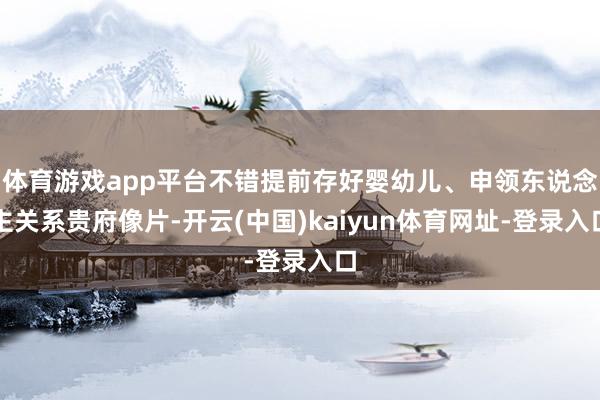 体育游戏app平台不错提前存好婴幼儿、申领东说念主关系贵府像片-开云(中国)kaiyun体育网址-登录入口