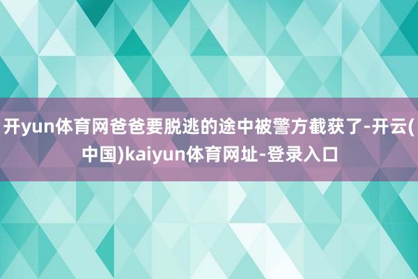 开yun体育网爸爸要脱逃的途中被警方截获了-开云(中国)kaiyun体育网址-登录入口