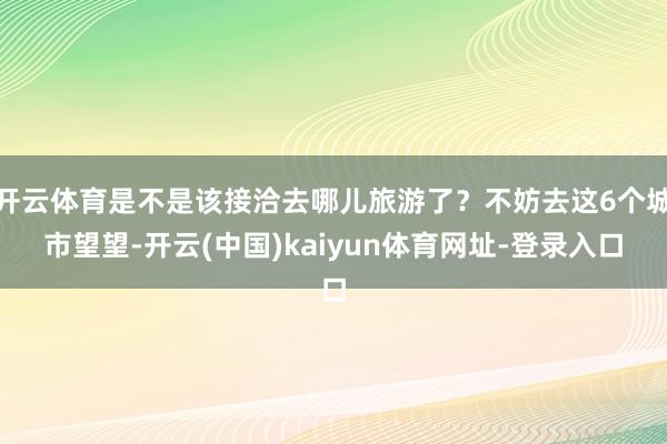 开云体育是不是该接洽去哪儿旅游了？不妨去这6个城市望望-开云(中国)kaiyun体育网址-登录入口