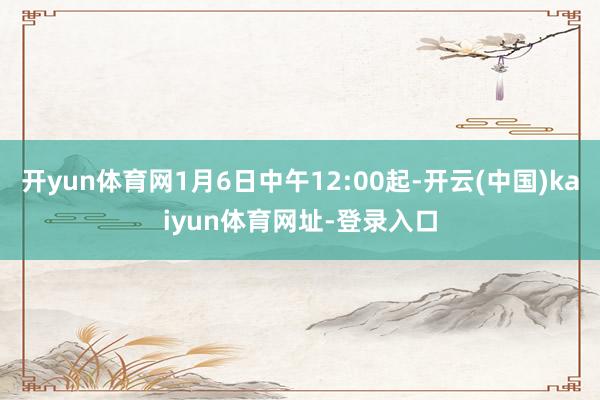 开yun体育网1月6日中午12:00起-开云(中国)kaiyun体育网址-登录入口