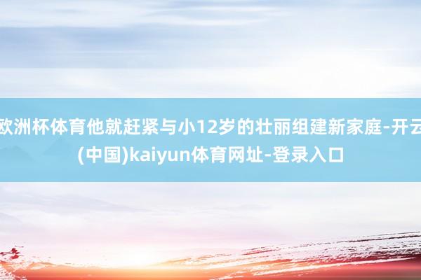 欧洲杯体育他就赶紧与小12岁的壮丽组建新家庭-开云(中国)kaiyun体育网址-登录入口