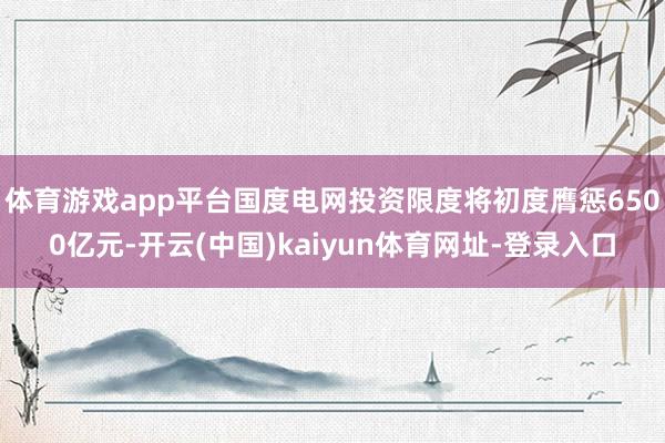 体育游戏app平台国度电网投资限度将初度膺惩6500亿元-开云(中国)kaiyun体育网址-登录入口