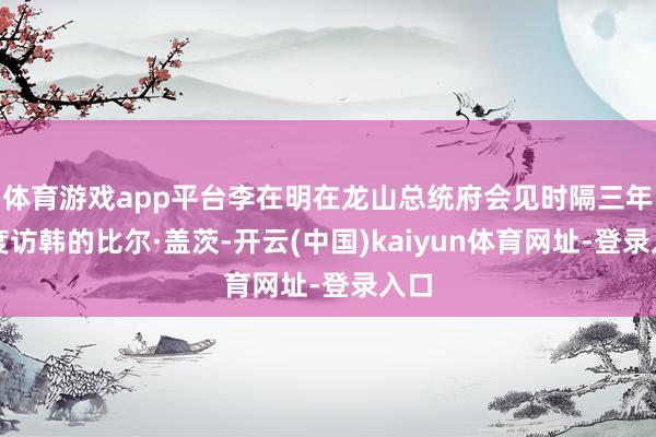 体育游戏app平台李在明在龙山总统府会见时隔三年再度访韩的比尔·盖茨-开云(中国)kaiyun体育网址-登录入口