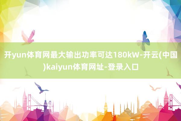 开yun体育网最大输出功率可达180kW-开云(中国)kaiyun体育网址-登录入口