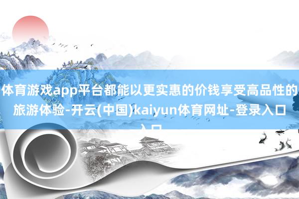 体育游戏app平台都能以更实惠的价钱享受高品性的旅游体验-开云(中国)kaiyun体育网址-登录入口
