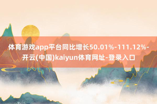 体育游戏app平台同比增长50.01%-111.12%-开云(中国)kaiyun体育网址-登录入口
