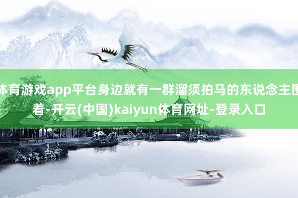 体育游戏app平台身边就有一群溜须拍马的东说念主围着-开云(中国)kaiyun体育网址-登录入口