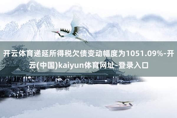 开云体育递延所得税欠债变动幅度为1051.09%-开云(中国)kaiyun体育网址-登录入口