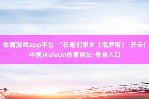 体育游戏app平台  “在咱们家乡（俄罗斯）-开云(中国)kaiyun体育网址-登录入口