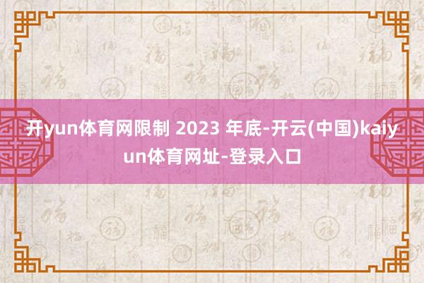 开yun体育网限制 2023 年底-开云(中国)kaiyun体育网址-登录入口
