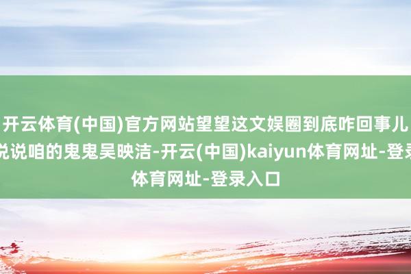 开云体育(中国)官方网站望望这文娱圈到底咋回事儿！先说说咱的鬼鬼吴映洁-开云(中国)kaiyun体育网址-登录入口