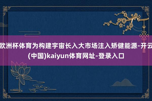欧洲杯体育为构建宇宙长入大市场注入矫健能源-开云(中国)kaiyun体育网址-登录入口