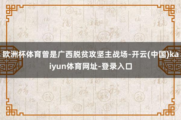 欧洲杯体育曾是广西脱贫攻坚主战场-开云(中国)kaiyun体育网址-登录入口